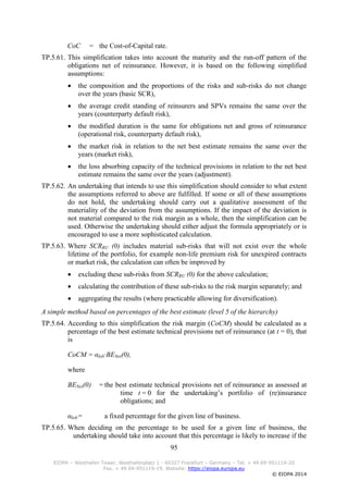 95
EIOPA – Westhafen Tower, Westhafenplatz 1 - 60327 Frankfurt – Germany – Tel. + 49 69-951119-20
Fax. + 49 69-951119-19, Website: https://eiopa.europa.eu
© EIOPA 2014
CoC = the Cost-of-Capital rate.
TP.5.61. This simplification takes into account the maturity and the run-off pattern of the
obligations net of reinsurance. However, it is based on the following simplified
assumptions:
 the composition and the proportions of the risks and sub-risks do not change
over the years (basic SCR),
 the average credit standing of reinsurers and SPVs remains the same over the
years (counterparty default risk),
 the modified duration is the same for obligations net and gross of reinsurance
(operational risk, counterparty default risk),
 the market risk in relation to the net best estimate remains the same over the
years (market risk),
 the loss absorbing capacity of the technical provisions in relation to the net best
estimate remains the same over the years (adjustment).
TP.5.62. An undertaking that intends to use this simplification should consider to what extent
the assumptions referred to above are fulfilled. If some or all of these assumptions
do not hold, the undertaking should carry out a qualitative assessment of the
materiality of the deviation from the assumptions. If the impact of the deviation is
not material compared to the risk margin as a whole, then the simplification can be
used. Otherwise the undertaking should either adjust the formula appropriately or is
encouraged to use a more sophisticated calculation.
TP.5.63. Where SCRRU (0) includes material sub-risks that will not exist over the whole
lifetime of the portfolio, for example non-life premium risk for unexpired contracts
or market risk, the calculation can often be improved by
 excluding these sub-risks from SCRRU (0) for the above calculation;
 calculating the contribution of these sub-risks to the risk margin separately; and
 aggregating the results (where practicable allowing for diversification).
A simple method based on percentages of the best estimate (level 5 of the hierarchy)
TP.5.64. According to this simplification the risk margin (CoCM) should be calculated as a
percentage of the best estimate technical provisions net of reinsurance (at t = 0), that
is
CoCM = αlob∙BENet(0),
where
BENet(0) = the best estimate technical provisions net of reinsurance as assessed at
time t = 0 for the undertaking’s portfolio of (re)insurance
obligations; and
αlob = a fixed percentage for the given line of business.
TP.5.65. When deciding on the percentage to be used for a given line of business, the
undertaking should take into account that this percentage is likely to increase if the
 
