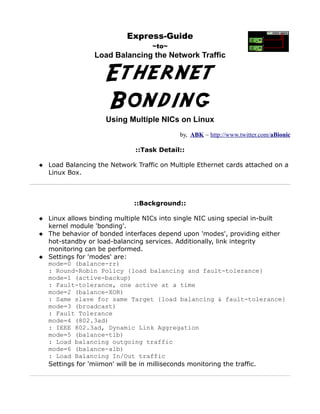 Express-Guide
                                  ~to~
                 Load Balancing the Network Traffic


                    Ethernet
                    Bonding
                    Using Multiple NICs on Linux
                                           by, ABK ~ http://www.twitter.com/aBionic

                             ::Task Detail::

 Load Balancing the Network Traffic on Multiple Ethernet cards attached on a
  Linux Box.



                             ::Background::

 Linux allows binding multiple NICs into single NIC using special in-built
  kernel module 'bonding'.
 The behavior of bonded interfaces depend upon 'modes', providing either
  hot-standby or load-balancing services. Additionally, link integrity
  monitoring can be performed.
 Settings for 'modes' are:
  mode=0 (balance-rr)
  : Round-Robin Policy {load balancing and fault-tolerance}
  mode=1 (active-backup)
  : Fault-tolerance, one active at a time
  mode=2 (balance-XOR)
  : Same slave for same Target {load balancing & fault-tolerance}
  mode=3 (broadcast)
  : Fault Tolerance
  mode=4 (802.3ad)
  : IEEE 802.3ad, Dynamic Link Aggregation
  mode=5 (balance-tlb)
  : Load balancing outgoing traffic
  mode=6 (balance-alb)
  : Load Balancing In/Out traffic
  Settings for 'miimon' will be in milliseconds monitoring the traffic.
 