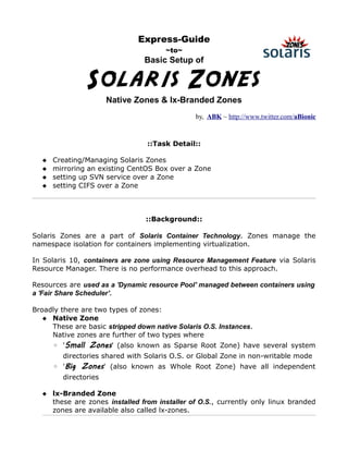 Express-Guide
                                       ~to~
                                 Basic Setup of


                Solaris Zones
                       Native Zones & lx-Branded Zones
                                                by, ABK ~ http://www.twitter.com/aBionic


                                 ::Task Detail::

      Creating/Managing Solaris Zones
      mirroring an existing CentOS Box over a Zone
      setting up SVN service over a Zone
      setting CIFS over a Zone



                                 ::Background::

Solaris Zones are a part of Solaris Container Technology. Zones manage the
namespace isolation for containers implementing virtualization.

In Solaris 10, containers are zone using Resource Management Feature via Solaris
Resource Manager. There is no performance overhead to this approach.

Resources are used as a 'Dynamic resource Pool' managed between containers using
a 'Fair Share Scheduler'.

Broadly there are two types of zones:
    Native Zone
     These are basic stripped down native Solaris O.S. Instances.
     Native zones are further of two types where
       ◦ 'Small Zones' (also known as Sparse Root Zone) have several system
         directories shared with Solaris O.S. or Global Zone in non-writable mode
       ◦ 'Big Zones' (also known as Whole Root Zone) have all independent
         directories

    lx-Branded Zone
     these are zones installed from installer of O.S., currently only linux branded
     zones are available also called lx-zones.
 