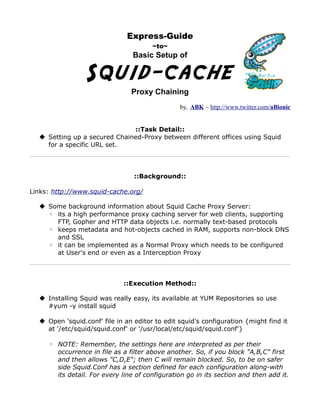 Express-Guide
                                       ~to~
                                 Basic Setup of


                 Squid-cache
                                Proxy Chaining
                                                by, ABK ~ http://www.twitter.com/aBionic


                              ::Task Detail::
   Setting up a secured Chained-Proxy between different offices using Squid
    for a specific URL set.




                                 ::Background::

Links: http://www.squid-cache.org/

   Some background information about Squid Cache Proxy Server:
    ◦ its a high performance proxy caching server for web clients, supporting
      FTP, Gopher and HTTP data objects i.e. normally text-based protocols
    ◦ keeps metadata and hot-objects cached in RAM, supports non-block DNS
      and SSL
    ◦ it can be implemented as a Normal Proxy which needs to be configured
      at User's end or even as a Interception Proxy



                             ::Execution Method::

   Installing Squid was really easy, its available at YUM Repositories so use
    #yum -y install squid

   Open 'squid.conf' file in an editor to edit squid's configuration {might find it
    at '/etc/squid/squid.conf' or '/usr/local/etc/squid/squid.conf'}

     ◦ NOTE: Remember, the settings here are interpreted as per their
       occurrence in file as a filter above another. So, if you block "A,B,C" first
       and then allows "C,D,E"; then C will remain blocked. So, to be on safer
       side Squid.Conf has a section defined for each configuration along-with
       its detail. For every line of configuration go in its section and then add it.
 