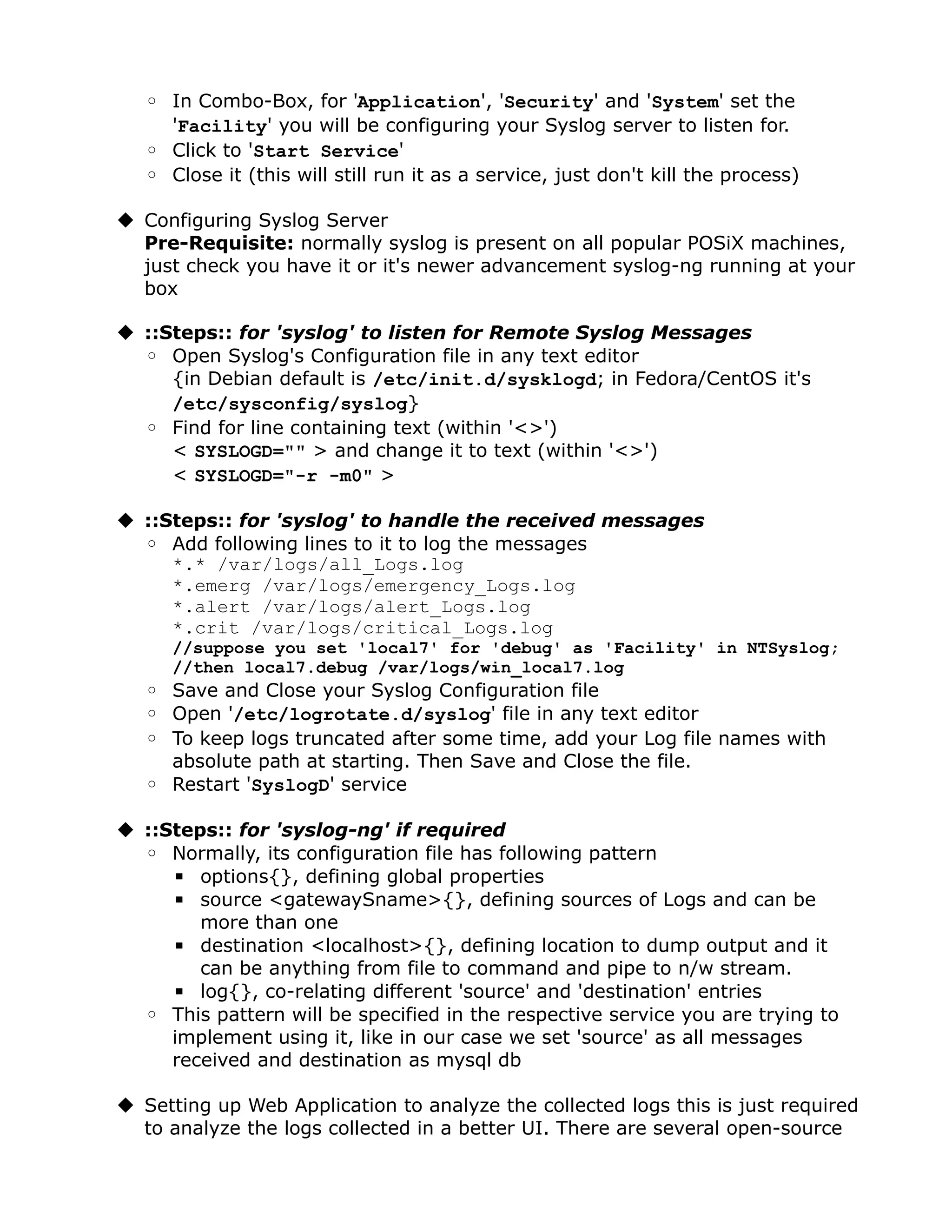 ◦ In Combo-Box, for 'Application', 'Security' and 'System' set the
     'Facility' you will be configuring your Syslog server to listen for.
   ◦ Click to 'Start Service'
   ◦ Close it (this will still run it as a service, just don't kill the process)

 Configuring Syslog Server
  Pre-Requisite: normally syslog is present on all popular POSiX machines,
  just check you have it or it's newer advancement syslog-ng running at your
  box

 ::Steps:: for 'syslog' to listen for Remote Syslog Messages
  ◦ Open Syslog's Configuration file in any text editor
     {in Debian default is /etc/init.d/sysklogd; in Fedora/CentOS it's
     /etc/sysconfig/syslog}
  ◦ Find for line containing text (within '<>')
     < SYSLOGD="" > and change it to text (within '<>')
     < SYSLOGD="-r -m0" >

 ::Steps:: for 'syslog' to handle the received messages
  ◦ Add following lines to it to log the messages
     *.* /var/logs/all_Logs.log
     *.emerg /var/logs/emergency_Logs.log
     *.alert /var/logs/alert_Logs.log
     *.crit /var/logs/critical_Logs.log
      //suppose you set 'local7' for 'debug' as 'Facility' in NTSyslog;
      //then local7.debug /var/logs/win_local7.log
   ◦ Save and Close your Syslog Configuration file
   ◦ Open '/etc/logrotate.d/syslog' file in any text editor
   ◦ To keep logs truncated after some time, add your Log file names with
     absolute path at starting. Then Save and Close the file.
   ◦ Restart 'SyslogD' service

 ::Steps:: for 'syslog-ng' if required
  ◦ Normally, its configuration file has following pattern
     ▪ options{}, defining global properties
     ▪ source <gatewaySname>{}, defining sources of Logs and can be
        more than one
     ▪ destination <localhost>{}, defining location to dump output and it
        can be anything from file to command and pipe to n/w stream.
     ▪ log{}, co-relating different 'source' and 'destination' entries
  ◦ This pattern will be specified in the respective service you are trying to
     implement using it, like in our case we set 'source' as all messages
     received and destination as mysql db

 Setting up Web Application to analyze the collected logs this is just required
  to analyze the logs collected in a better UI. There are several open-source
 