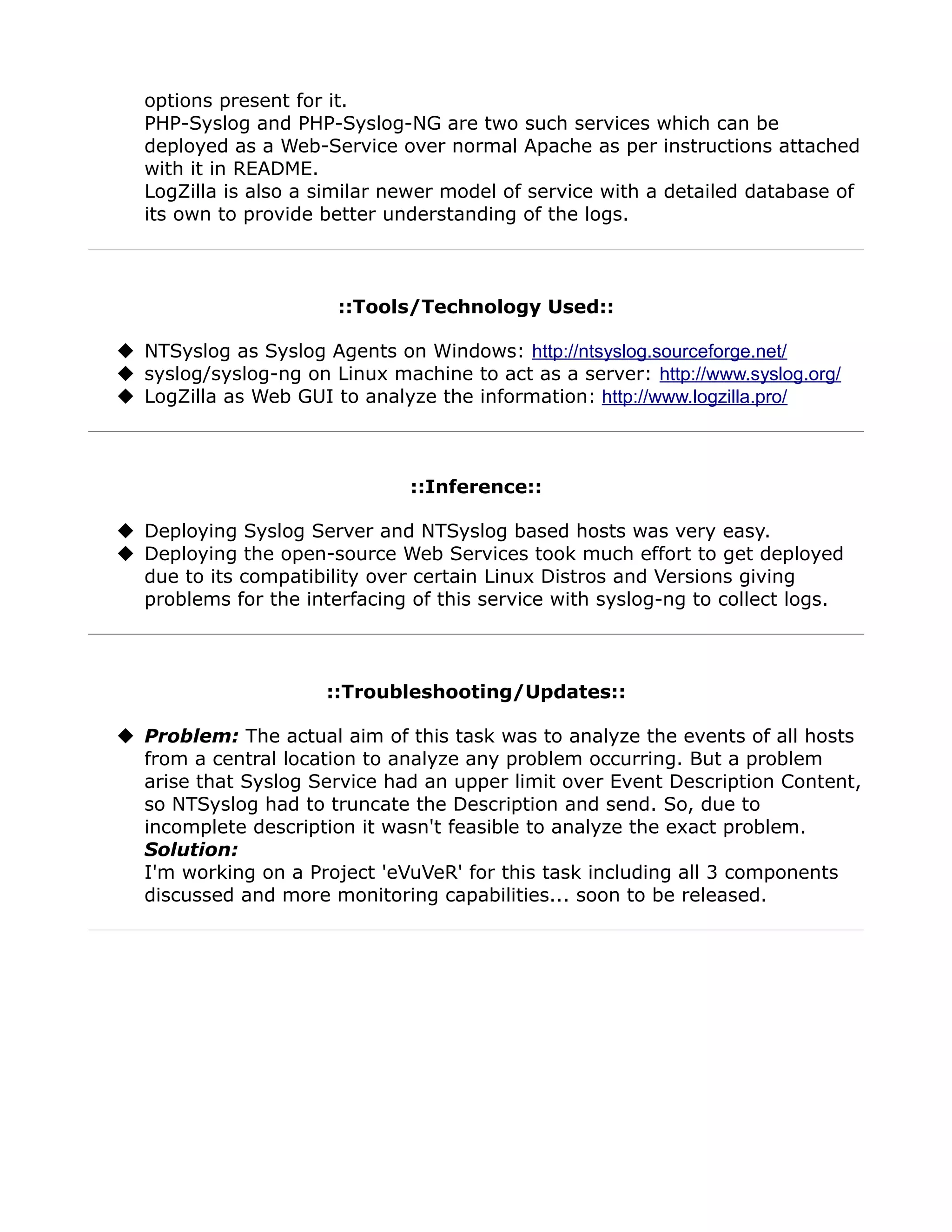 options present for it.
   PHP-Syslog and PHP-Syslog-NG are two such services which can be
   deployed as a Web-Service over normal Apache as per instructions attached
   with it in README.
   LogZilla is also a similar newer model of service with a detailed database of
   its own to provide better understanding of the logs.



                       ::Tools/Technology Used::

 NTSyslog as Syslog Agents on Windows: http://ntsyslog.sourceforge.net/
 syslog/syslog-ng on Linux machine to act as a server: http://www.syslog.org/
 LogZilla as Web GUI to analyze the information: http://www.logzilla.pro/



                               ::Inference::

 Deploying Syslog Server and NTSyslog based hosts was very easy.
 Deploying the open-source Web Services took much effort to get deployed
  due to its compatibility over certain Linux Distros and Versions giving
  problems for the interfacing of this service with syslog-ng to collect logs.



                      ::Troubleshooting/Updates::

 Problem: The actual aim of this task was to analyze the events of all hosts
  from a central location to analyze any problem occurring. But a problem
  arise that Syslog Service had an upper limit over Event Description Content,
  so NTSyslog had to truncate the Description and send. So, due to
  incomplete description it wasn't feasible to analyze the exact problem.
  Solution:
  I'm working on a Project 'eVuVeR' for this task including all 3 components
  discussed and more monitoring capabilities... soon to be released.
 