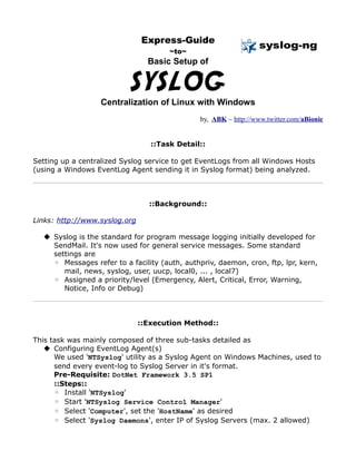 Express-Guide
                                       ~to~
                                 Basic Setup of


                           SYSLOG
                  Centralization of Linux with Windows
                                               by, ABK ~ http://www.twitter.com/aBionic


                                  ::Task Detail::

Setting up a centralized Syslog service to get EventLogs from all Windows Hosts
(using a Windows EventLog Agent sending it in Syslog format) being analyzed.



                                 ::Background::

Links: http://www.syslog.org

   Syslog is the standard for program message logging initially developed for
    SendMail. It's now used for general service messages. Some standard
    settings are
    ◦ Messages refer to a facility (auth, authpriv, daemon, cron, ftp, lpr, kern,
       mail, news, syslog, user, uucp, local0, ... , local7)
    ◦ Assigned a priority/level (Emergency, Alert, Critical, Error, Warning,
       Notice, Info or Debug)



                               ::Execution Method::

This task was mainly composed of three sub-tasks detailed as
    Configuring EventLog Agent(s)
      We used 'NTSyslog' utility as a Syslog Agent on Windows Machines, used to
      send every event-log to Syslog Server in it's format.
      Pre-Requisite: DotNet Framework 3.5 SP1
      ::Steps::
      ◦ Install 'NTSyslog'
      ◦ Start 'NTSyslog Service Control Manager'
      ◦ Select 'Computer', set the 'HostName' as desired
      ◦ Select 'Syslog Daemons', enter IP of Syslog Servers (max. 2 allowed)
 