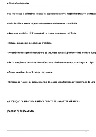A Técnica Condicionativa
Para fins clínicos, a técnica mais indicada é a de nívellento , possibilita que 90% das pessoas cheguem ao estado hinstantâneo nas ses
- Maior facilidade e segurança para atingir o estado alterado de consciência.
- Assegurar resultados clínico-terapêuticos breves, em qualquer patologia.
- Redução considerada dos níveis de ansiedade.
- Proporcionar desligamento temporário do tato, visão e paladar, permanecendo o olfato e audiçã
- Baixar a freqüência cardíaca e respiratória, onde o batimento cardíaco pode chegar a 21 bps.
- Chegar a níveis muito profundo de relaxamento.
- Sensação de restauro do corpo, uma hora de sessão nesta técnica equivalem 8 horas de sono f
 
A EVOLUÇÃO DA HIPNOSE CIENTÍFICA QUANTO AS LINHAS TERAPÊUTICAS
(FORMAS DE TRATAMENTO)
2 / 7
 