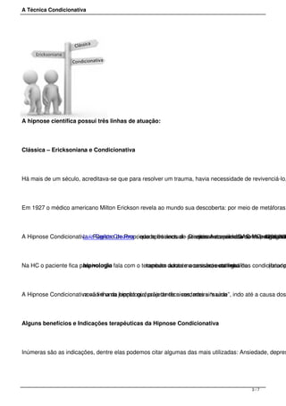 A Técnica Condicionativa
A hipnose científica possui três linhas de atuação:
Clássica – Ericksoniana e Condicionativa.
Há mais de um século, acreditava-se que para resolver um trauma, havia necessidade de revivenciá-lo,
Em 1927 o médico americano Milton Erickson revela ao mundo sua descoberta: por meio de metáforas
A Hipnose Condicionativa - Registro de Propriedade Intelectual - Direitos Autorais - IGAC-MC: 4396/200Luiz Carlos Crozera , que após anos de pesquisas e aprimoramento consagrousem necessidade de investigar a v(rastreando
Na HC o paciente fica passivo, não fala com o terapeuta durante a sessão, esta linha dahipnologia também adota mecanismos com gatilhos condicionadoauto-estima (fator p
A Hipnose Condicionativa não é uma junção ou fusão de técnicas, mas sim umanova linha da hipnologia, projetando a verdadeira “saúde”, indo até a causa dos
Alguns benefícios e Indicações terapêuticas da Hipnose Condicionativa
Inúmeras são as indicações, dentre elas podemos citar algumas das mais utilizadas: Ansiedade, depres
3 / 7
 