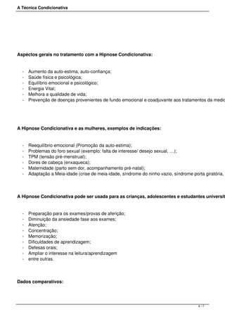A Técnica Condicionativa
 
Aspéctos gerais no tratamento com a Hipnose Condicionativa:
- Aumento da auto-estima, auto-confiança;
- Saúde física e psicológica;
- Equilíbrio emocional e psicológico;
- Energia Vital;
- Melhora a qualidade de vida;
- Prevenção de doenças provenientes de fundo emocional e coadjuvante aos tratamentos da medic
A Hipnose Condicionativa e as mulheres, exemplos de indicações:
- Reequilíbrio emocional (Promoção da auto-estima);
- Problemas do foro sexual (exemplo: falta de interesse/ desejo sexual, …);
- TPM (tensão pré-menstrual);
- Dores de cabeça (enxaqueca);
- Maternidade (parto sem dor, acompanhamento pré-natal);
- Adaptação a Meia-idade (crise de meia-idade, síndrome do ninho vazio, síndrome porta giratória, s
A Hipnose Condicionativa pode ser usada para as crianças, adolescentes e estudantes universit
- Preparação para os exames/provas de aferição;
- Diminuição da ansiedade fase aos exames;
- Atenção;
- Concentração;
- Memorização;
- Dificuldades de aprendizagem;
- Defesas orais;
- Ampliar o interesse na leitura/aprendizagem
- entre outras.
Dados comparativos:
4 / 7
 