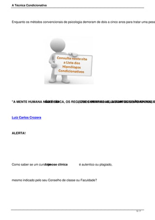 A Técnica Condicionativa
Enquanto os métodos convencionais de psicologia demoram de dois a cinco anos para tratar uma pess
"A MENTE HUMANA NÃO É FÍSICA, OS REGISTROS MENTAIS NELA CONTIDOS SÃO APENAS EENERGIA , QUE COMBINADAS, GERAM OS SENTIMENTOS, E
Luiz Carlos Crozera
ALERTA!
Como saber se um curso dehipnose clínica é autentico ou plagiado,
mesmo indicado pelo seu Conselho de classe ou Faculdade?
 
5 / 7
 