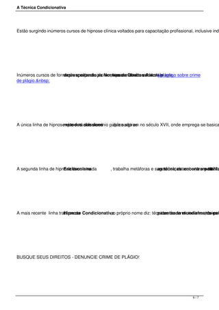 A Técnica Condicionativa
Estão surgindo inúmeros cursos de hipnose clínica voltados para capacitação profissional, inclusive indi
 
Inúmeros cursos de formação e capacitação em hipnose clínica estãodesrespeitando as Normas de Direitos Autorais, incorrendo em crime de plágio.Ler artigo sobre crime
de plágio.&nbsp;
 
A única linha de hipnose que está sob domínio público são osmétodos clássicos , que surgiram no século XVII, onde emprega-se basica
 
A segunda linha de hipnose denominadaEricksoniana , trabalha metáforas e sugestões, descoberta em 1927,as técnicas encontram-sepatente
 
A mais recente  linha trata-se da Hipnose Condicionativa, o próprio nome diz: técnicas de condicionamentos menpatenteada mundialmente pel, único a
 
BUSQUE SEUS DIREITOS - DENUNCIE CRIME DE PLÁGIO!
 
6 / 7
 