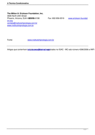 A Técnica Condicionativa
The Milton H. Erickson Foundation, Inc.
3606 North 24th Street
Phoenix, Arizona, EUA -  85016602-956-6196 Fax: 602-956-0519 www.erickson-foundati
on.org
contato@institutohipnologia.com.br
www.institutohipnologia.com.br
 
Fonte: www.institutohipnologia.com.br
Artigos que contenham autoria encontram-se registrados no IGAC - MC sob número 4396/2006 e INPI -luiz_crozera@hotmail.com
 
7 / 7
 
