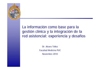 La información como base para la
gestión clínica y la integración de la
red asistencial; experiencia y desafíos
Dr. Alvaro Téllez
Facultad Medicina PUC
Noviembre 2010
 