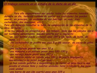 El trabajo consiste en el estudio de la dieta de un día.  Para ello empezaremos por anotar todos los alimentos tomados durante un día, teniendo cuidado de anotar sus cantidades (se pueden anotar, en principio, en unidades de uso habitual: un vaso, tres cucharadas, dos manzanas, etc.). Para ello deberás consultar la tabla de composición de los alimentos de tu libro de texto. Si no has pesado los alimentos que has tomado, dado que los cálculos van a ser bastante aproximados, puedes guiarte por lo siguiente:  un vaso normal puede contener unos 250 g (de agua, de leche, de zumo,...)  una cucharadita de postre son unos 5 g (de azucar, de cacao en polvo, ...)  una cucharada grande son unos 10 g  una manzana o un plátano pesan unos 100-150 g  una naranja puede pesar unos 200 g  por término medio se calcula unos 100 g de pasta (espaguetis, macarrones) o de arroz por persona  si has comido galletas o magdalenas y no tienes un peso mira lo que pesaba el envase lleno y cuántas unidades tenía y calcula lo que pesa cada unidad  una barra de pan (de cuarto) pesa unos 225 g  