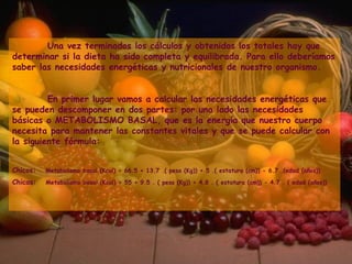 Una vez terminados los cálculos y obtenidos los totales hay que determinar si la dieta ha sido completa y equilibrada. Para ello deberíamos saber las necesidades energéticas y nutricionales de nuestro organismo.  En primer lugar vamos a calcular las necesidades energéticas que se pueden descomponer en dos partes: por una lado las necesidades básicas o METABOLISMO BASAL, que es la energía que nuestro cuerpo necesita para mantener las constantes vitales y que se puede calcular con la siguiente fórmula: Chicos:    Metabolismo basal (Kcal) = 66.5 + 13.7 .( peso (Kg)) + 5 .( estatura (cm)) - 6.7 .(edad (años)) Chicas:    Metabolismo basal (Kcal) = 55 + 9.5 . ( peso (Kg)) + 4.8 . ( estatura (cm)) - 4.7 . ( edad (años)) 