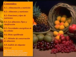 Contenidos: 8.1.--Alimentación y nutrición 8.2.--Alimentos y nutrientes 8.3.-Funciones y tipos de nutrientes 8.4.-Los alimentos.Tipos y clasificación 8.5.-Necesidades energéticas de las células 8.6.-Dieta equilibrada 8.7.-Métodos de conservación de alimentos 8.8-Análisis de etiquetas Pincha aquí http://w3. cnice . mec .es/ eos / MaterialesEducativos /mem2001/ nutricion / program / apli / ali . html 