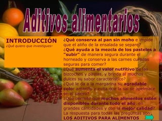 Aditivos alimentarios Aditivos alimentarios INTRODUCCIÓN ¿Qué quiero que investigues ? ¿ Qué conserva al pan sin moho  e impide que el aliño de la ensalada se separe? ¿ Qué ayuda a la mezcla de los pasteles a "subir"  de manera segura durante el horneado y conserva a las carnes curadas seguras para comer? ¿Qué  aumenta el valor nutritivo  de los bizcochos y pastas, y brinda al muchos dulces su sabor característico? ¿Qué le da a la margarina su  agradable colo r amarillo y evita que la sal se apelmace en el salero? ¿Qué permite que  muchos alimentos estén disponibles durante todo el año , en grandes cantidades y con la  mejor calidad ? La respuesta para todas las preguntas son: LOS ADITIVOS PARA ALIMENTOS 