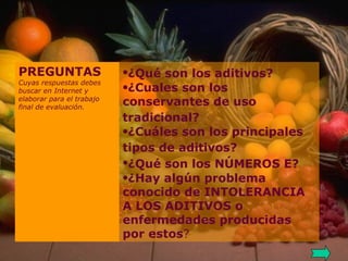 ¿Qué son los aditivos?   ¿Cuales son los conservantes de uso tradicional?   ¿Cuáles son los principales tipos de aditivos?   ¿Qué son los NÚMEROS E?   ¿Hay algún problema conocido de INTOLERANCIA A LOS ADITIVOS o enfermedades producidas por estos ?   PREGUNTAS Cuyas respuestas debes buscar en Internet y elaborar para el trabajo final de evaluación. 