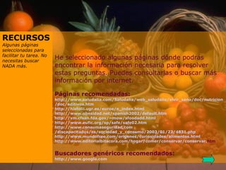 He seleccionado algunas páginas dónde podrás encontrar la información necesaria para resolver estas preguntas. Puedes consultarlas o buscar más información por internet.   Páginas recomendadas: http:// www . saludalia . com / Saludalia /web_ saludalia /vivir_sano/ doc / nutricion / doc /aditivos. htm http:// histolii . ugr .es/ euroe /e_ index . html http:// www .obesidad. net /spanish2002/ default . htm http:// vm . cfsan . fda . gov /~ mow / sfoodadd . html http:// www . eufic . org / sp / safe /safe02. htm http:// www . consumaseguridad . com /discapacitados/es/sociedad_y_consumo/2003/01/22/4831. php http:// www . mundofree . com / origenes /curiosidades/alimentos. html http:// www . editorialbitacora . com /hogar/comer/conservar/conservar. htm     Buscadores genéricos recomendados: http:// www . google . com RECURSOS Algunas páginas seleccionadas para facilitar tu tarea. No necesitas buscar NADA más. 