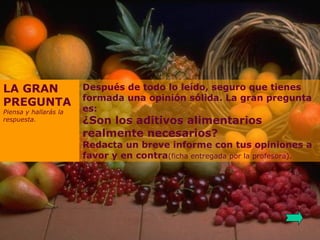 Después de todo lo leído, seguro que tienes formada una opinión sólida. La gran pregunta es: ¿Son los aditivos alimentarios realmente necesarios? Redacta un breve informe con tus opiniones a favor y en contra (ficha entregada por la profesora). LA GRAN PREGUNTA Piensa y hallarás la respuesta. 