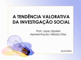 A TENDÊNCIA VALORATIVA DA INVESTIGAÇÃO SOCIAL Prof.: Isaac Epstein Apresentação: Heloiza Dias  26/04/2006 