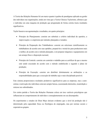A Teoria das Relações Humanas foi um marco quanto à quebra de paradigmas aplicado na gestão
dos individuos nas organizações, tendo em vista que a Teoria Clássica Taylorismo, afirmava que
o individuo era uma maquina de produção que programada de forma correta trazia resultados
significativos.
Taylor baseava sua agumentação e resultados, em quatro principios:
• Princípio do Planejamento: consiste em substituir o critério individual do operário, a
improvisação e o empirismo por métodos planejados e testados;
• Princípio da Preparação dos Trabalhadores: consiste em selecionar cientificamente os
trabalhadores de acordo com suas aptidões, prepará-los e treiná-los para produzirem mais
e melhor, de acordo com o método planejado, e em preparar máquinas e equipamentos em
um arranjo físico e disposição racional;
• Princípio do Controle: consiste em controlar o trabalho para se certificar de que o mesmo
está sendo executado de acordo com o método estabelecido e segundo o plano de
produção;
• Princípio da Execução: consiste em distribuir distintamente as atribuições e as
responsabilidades para que a execução do trabalho seja o mais disciplinado possível.
Este sistema proporcionava resultados produtivos significativos para as empresas, mas a auto-
estima e motivação dos indivíduos estavam sempre baixas, ocasionando demissões, insatisfação e
estresse nos subordinados.
Em contra partida a Teoria das Relações Humanas coloca em tese variáveis psicológicas que
influenciam no comportamento do individuo e conseqüentemente em seu desempenho.
Os experimentos e estudos de Elton Mayo deixam evidentes que o nível de produção não é
determinado pela capacidade física ou fisiológica do empregado, mas por normas sociais e
expectativas grupais.
5
 