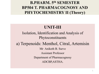 B.PHARM. 5th SEMESTER
BP504 T. PHARMACOGNOSY AND
PHYTOCHEMISTRY II (Theory)
UNIT-III
Isolation, Identification and Analysis of
Phytoconstituents
a) Terpenoids: Menthol, Citral, Artemisin
Mr Aniketh B. Surve
Assistant Professor
Department of Pharmacognosy
ADCBP,ASTHA.
1
 