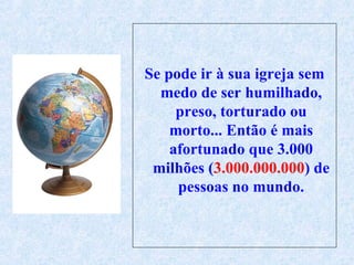 Se pode ir à sua igreja sem medo de ser humilhado, preso, torturado ou morto... Então é mais afortunado que 3.000 milhões ( 3.000.000.000 ) de pessoas no mundo. 