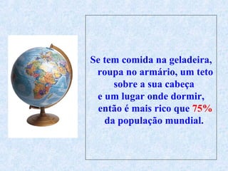 Se tem comida na geladeira, roupa no armário, um teto sobre a sua cabeça  e um lugar onde dormir, então é mais rico que  75%  da população mundial.  