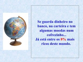 Se guarda dinheiro no banco, na carteira e tem algumas moedas num cofrezinho... Já está entre os  8%  mais ricos deste mundo.  