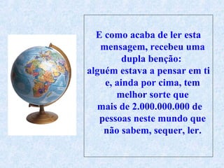 E como acaba de ler esta mensagem, recebeu uma dupla benção:  alguém estava a pensar em ti e, ainda por cima, tem melhor sorte que mais de 2.000.000.000 de pessoas neste mundo que não sabem, sequer, ler. 