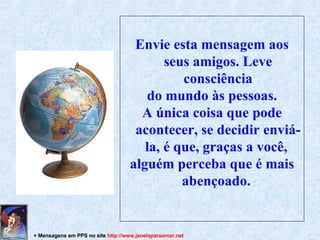 Envie esta mensagem aos seus amigos. Leve consciência do mundo às pessoas . A única coisa que pode acontecer, se decidir enviá-la, é que, graças a você,  alguém perceba que é mais abençoado.  + Mensagens em PPS no site  http: //www.janelaparaomar.net 