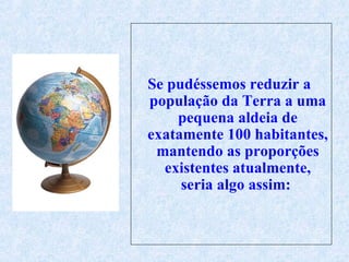 Se  pudéssemos reduzir a   população da Terra a uma pequena aldeia de exatamente 100 habitantes, mantendo as proporções existentes atualmente, seria algo assim:  