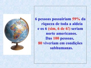 6 pessoas possuiriam  59%  da riqueza de toda a aldeia e os 6  (sim, 6 de 6!)  seriam norte americanos.  Das  100  pessoas,  80  viveriam em condições   subhumanas .   