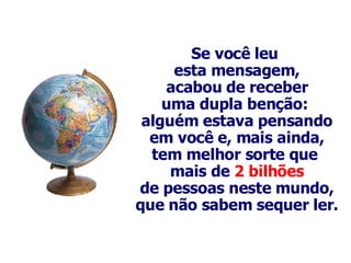 Se você leu  esta mensagem, acabou de receber uma dupla benção:  alguém estava pensando em você e, mais ainda, tem melhor sorte que  mais de  2 bilhões de pessoas neste mundo, que não sabem sequer ler. 