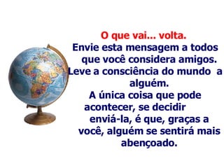 O que vai... volta.   Envie esta mensagem a todos que você considera amigos. Leve a consciência do mundo  a alguém . A única coisa que pode acontecer, se decidir  enviá-la, é que, graças a você, alguém se sentirá mais abençoado. 