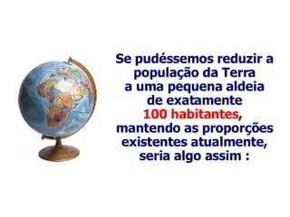 Se  pudéssemos reduzir a população da Terra a uma pequena aldeia de exatamente 100 habitantes ,  mantendo as proporções existentes atualmente, seria algo assim : 
