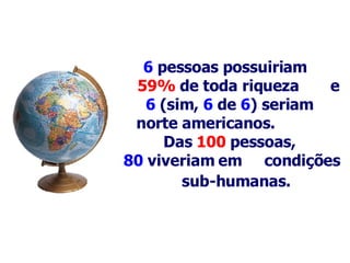 6   pessoas possuiriam  59%  de toda riqueza  e 6  (sim,  6   de   6 ) seriam    norte americanos.   Das  100   pessoas,  80  viveriam em  condições  s ub-humanas .   