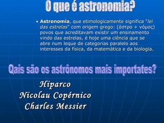 Astronomia , que  etimologicamente  significa " lei  das  estrelas " com origem  grego : (άστρο + νόμος) povos que acreditavam existir um ensinamento vindo das estrelas, é hoje uma  ciência  que se abre num leque de categorias paralelo aos interesses da  física , da  matemática  e da  biologia . O que é astronomia? Qais são os astrônomos mais importates? Hiparco Nicolau Copérnico Charles Messier 