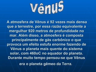 A atmosfera de Vênus é 92 vezes mais densa que a terrestre, por essa razão equivalente a mergulhar 920 metros de profundidade no mar. Além disso, a atmosfera é composta principalmente de gás carbônico o que provoca um efeito estufa enorme fazendo de Vênus o planeta mais quente do sistema solar, com 460oC no equador do planeta. Durante muito tempo pensou-se que Vênus era o planeta gêmeo da Terra .   Vênus 
