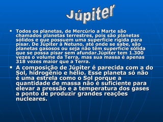 Todos os planetas, de Mercúrio a Marte são chamados planetas terrestres, pois são planetas sólidos e que possuem uma superfície rígida para pisar. De Júpiter à Netuno, até onde se sabe, são planetas gasosos ou seja não têm superfície sólida que se possa pisar sem afundar.Júpiter tem 1.300 vezes o volume da Terra, mas sua massa é apenas 318 vezes maior que a Terra.   A composição de Júpiter é parecida com a do Sol, hidrogênio e hélio. Esse planeta só não é uma estrela como o Sol porque a quantidade de massa não é suficiente para elevar a pressão e a temperatura dos gases a ponto de produzir grandes reações nucleares. Júpiter 