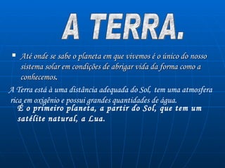 Até onde se sabe o planeta em que vivemos é o único do nosso sistema solar em condições de abrigar vida da forma como a conhecemos .   A TERRA. A Terra está à uma distância adequada do Sol,   tem uma atmosfera   rica em oxigênio e possui grandes quantidades de água.   É o primeiro planeta, a partir do Sol, que tem um satélite natural, a Lua.   