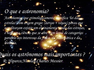 O que e astronomia? Astronomia, que etimologicamente significa "lei das estrelas" com origem grego: (άστρο + νόμος) povos que acreditavam existir um ensinamento vindo das estrelas, é hoje uma ciência que se abre num leque de categorias paralelo aos interesses da física, da matemática e da biologia. Quais os astrônomos mais importantes ?  R: Hiparco,Nicolau,Charles Messier .   
