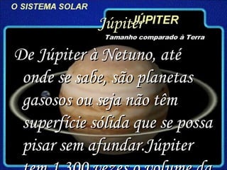 Júpiter  De Júpiter à Netuno, até onde se sabe, são planetas gasosos ou seja não têm superfície sólida que se possa pisar sem afundar.Júpiter tem 1.300 vezes o volume da Terra  