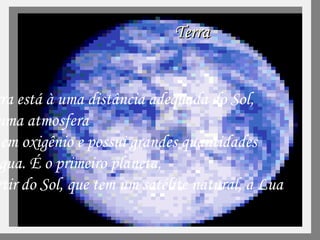 Terra A  Terra está à uma distância adequada do Sol,  tem uma atmosfera rica em oxigênio e possui grandes quantidades de água. É o primeiro planeta,  a partir do Sol, que tem um satélite natural, a Lua  