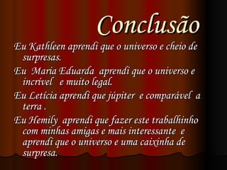 Conclusão  Eu Kathleen aprendi que o universo e cheio de surpresas.  Eu  Maria Eduarda  aprendi que o universo e incrível  e muito legal.  Eu Letícia aprendi que júpiter  e comparável  a terra . Eu Hemily  aprendi que fazer este trabalhinho com minhas amigas e mais interessante  e aprendi que o universo e uma caixinha de surpresa.  