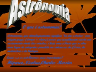 O que é astronomia? Astronomia, que etimologicamente significa "lei das estrelas" com origem grego: (άστρο + νόμος) povos que acreditavam existir um ensinamento vindo das estrelas, é hoje uma ciência que se abre num leque de categorias paralelo aos interesses da física, da matemática e da biologia.  Quais são os astrônomos mais importantes? Hiparco,Nicolau,Charles Messier . Astrônomia 