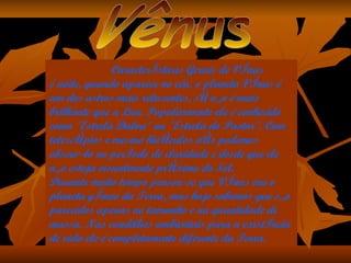 Características Gerais de Vênus À noite, quando aparece no céu, o planeta Vênus é um dos astros mais reluzentes, só não é mais brilhante que a Lua. Popularmente ele é conhecido como "Estrela Dalva" ou "Estrela do Pastor". Com telescópios e mesmo binóculos nós podemos observá-lo no período de claridade e desde que ele não esteja visualmente próximo do Sol. Durante muito tempo pensou-se que Vênus era o planeta gêmeo da Terra, mas hoje sabemos que são parecidos apenas no tamanho e na quantidade de massa. Nas condições ambientais para a existência de vida ele é completamente diferente da Terra. Vênus 