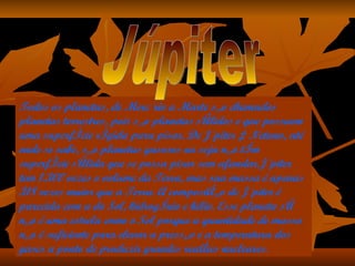 Todos os planetas, de Mercúrio a Marte são chamados planetas terrestres, pois são planetas sólidos e que possuem uma superfície rígida para pisar. De Júpiter à Netuno, até onde se sabe, são planetas gasosos ou seja não têm superfície sólida que se possa pisar sem afundar.Júpiter tem 1.300 vezes o volume da Terra, mas sua massa é apenas 318 vezes maior que a Terra. A composição de Júpiter é parecida com a do Sol, hidrogênio e hélio. Esse planeta só não é uma estrela como o Sol porque a quantidade de massa não é suficiente para elevar a pressão e a temperatura dos gases a ponto de produzir grandes reações nucleares.  Júpiter 