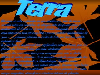 Terra Até onde se sabe o planeta em que vivemos é o único do nosso sistema solar em condições de abrigar vida da forma como a conhecemos. A Terra está à uma distância adequada do Sol, tem uma atmosfera rica em oxigênio e possui grandes quantidades de água. É o primeiro planeta, a partir do Sol, que tem um satélite natural, a Lua.  A princípio, é dispensável dar explicações sobre a Terra, pois é o planeta do Sistema Solar que mais conhecemos, mas por isso mesmo, ela serve como base para compararmos com os dados obtidos de outros planetas. Isso perrmite o estudo comparado dos planetas, ou formalmente, a Planetologia. Devido o maior conhecimento em relação aos outros planetas, faremos referências somente a dados pouco conhecidos sobre nosso planeta, tais como: campo magnético, atmosfera e estrutura interna do planeta.  