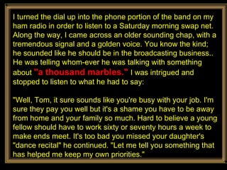 I turned the dial up into the phone portion of the band on my ham radio in order to listen to a Saturday morning swap net. Along the way, I came across an older sounding chap, with a tremendous signal and a golden voice. You know the kind; he sounded like he should be in the broadcasting business.. He was telling whom-ever he was talking with something about  "a thousand marbles."  I was intrigued and stopped to listen to what he had to say: "Well, Tom, it sure sounds like you're busy with your job. I'm sure they pay you well but it's a shame you have to be away from home and your family so much. Hard to believe a young fellow should have to work sixty or seventy hours a week to make ends meet. It's too bad you missed your daughter's "dance recital" he continued. "Let me tell you something that has helped me keep my own priorities." 