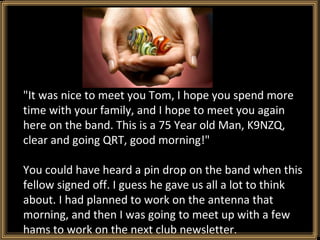 "It was nice to meet you Tom, I hope you spend more time with your family, and I hope to meet you again here on the band. This is a 75 Year old Man, K9NZQ, clear and going QRT, good morning!" You could have heard a pin drop on the band when this fellow signed off. I guess he gave us all a lot to think about. I had planned to work on the antenna that morning, and then I was going to meet up with a few hams to work on the next club newsletter. 