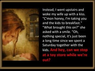 Instead, I went upstairs and woke my wife up with a kiss. "C'mon honey, I'm taking you and the kids to breakfast." "What brought this on?" she asked with a smile. "Oh, nothing special, it's just been a long time since we spent a Saturday together with the kids.  And hey, can we stop at a toy store while we're out?  